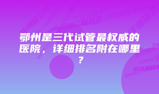 鄂州是三代试管最权威的医院，详细排名附在哪里？