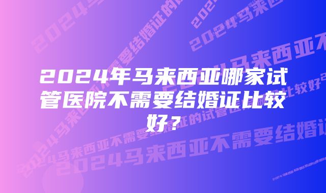 2024年马来西亚哪家试管医院不需要结婚证比较好？