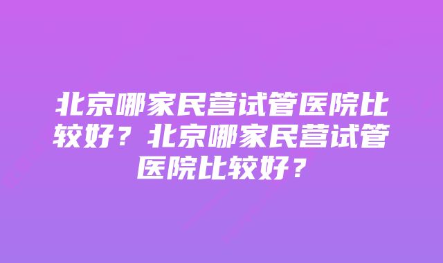 北京哪家民营试管医院比较好？北京哪家民营试管医院比较好？