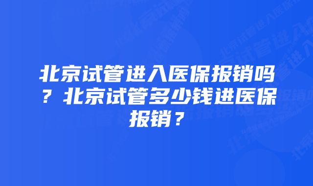 北京试管进入医保报销吗？北京试管多少钱进医保报销？