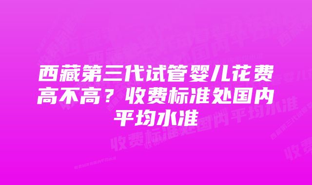 西藏第三代试管婴儿花费高不高？收费标准处国内平均水准