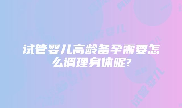 试管婴儿高龄备孕需要怎么调理身体呢?