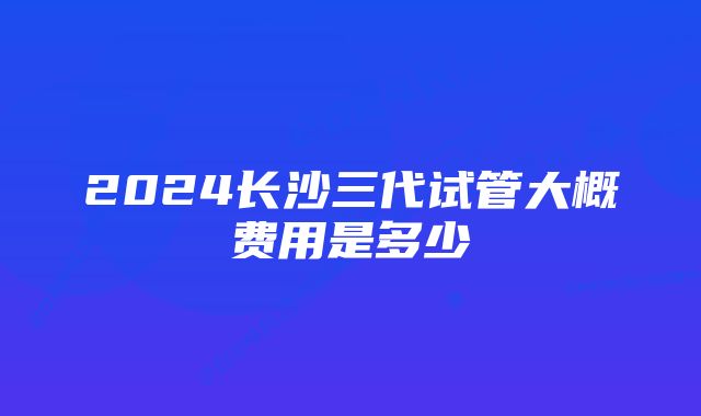 2024长沙三代试管大概费用是多少