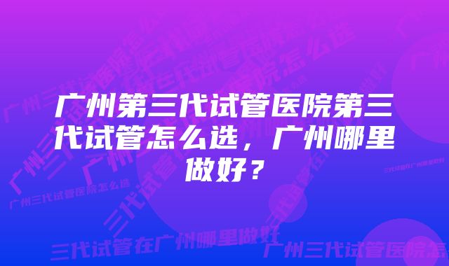 广州第三代试管医院第三代试管怎么选，广州哪里做好？