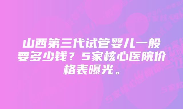 山西第三代试管婴儿一般要多少钱？5家核心医院价格表曝光。