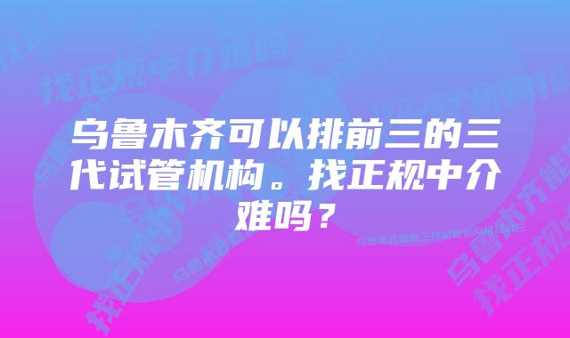 乌鲁木齐可以排前三的三代试管机构。找正规中介难吗？