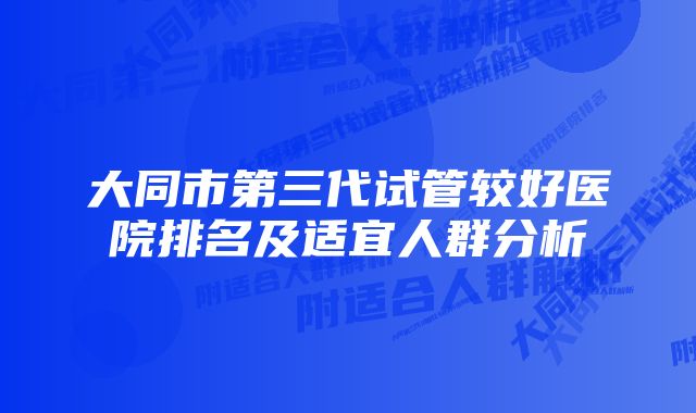 大同市第三代试管较好医院排名及适宜人群分析