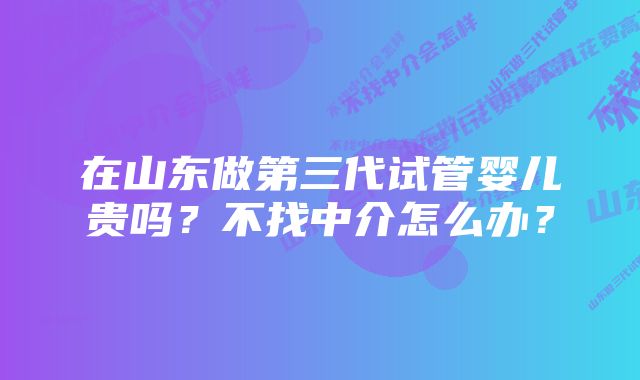 在山东做第三代试管婴儿贵吗？不找中介怎么办？