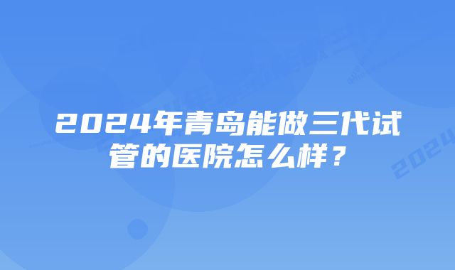 2024年青岛能做三代试管的医院怎么样？