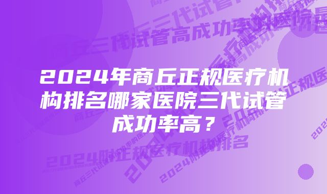 2024年商丘正规医疗机构排名哪家医院三代试管成功率高？