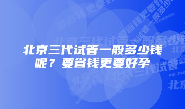 北京三代试管一般多少钱呢？要省钱更要好孕