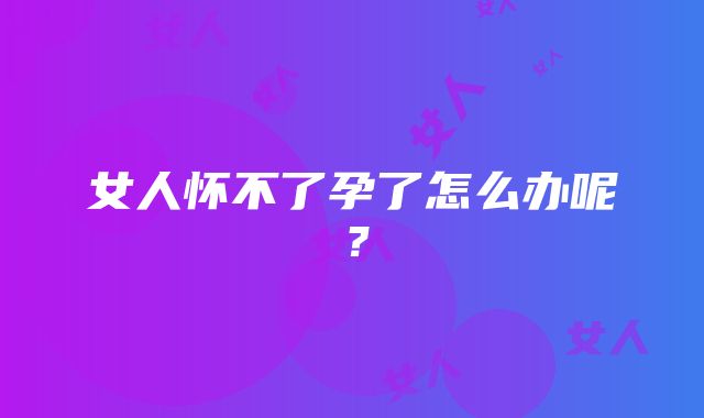 女人怀不了孕了怎么办呢？