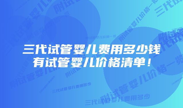 三代试管婴儿费用多少钱有试管婴儿价格清单！