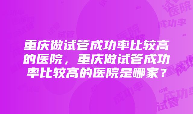 重庆做试管成功率比较高的医院，重庆做试管成功率比较高的医院是哪家？