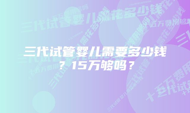 三代试管婴儿需要多少钱？15万够吗？