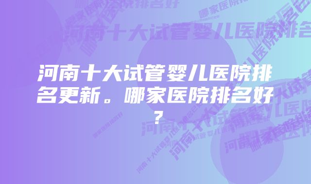 河南十大试管婴儿医院排名更新。哪家医院排名好？