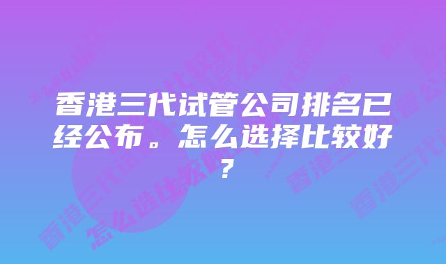 香港三代试管公司排名已经公布。怎么选择比较好？