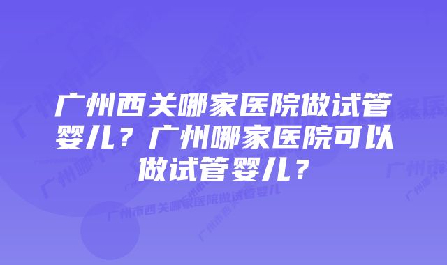 广州西关哪家医院做试管婴儿？广州哪家医院可以做试管婴儿？