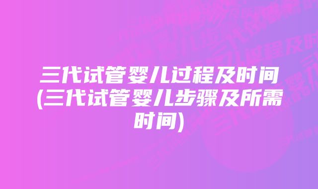 三代试管婴儿过程及时间(三代试管婴儿步骤及所需时间)