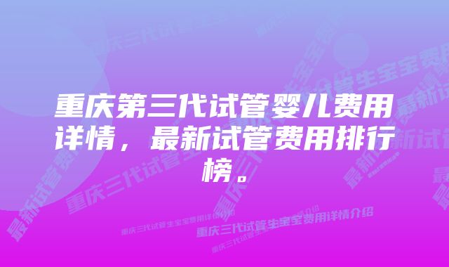 重庆第三代试管婴儿费用详情，最新试管费用排行榜。