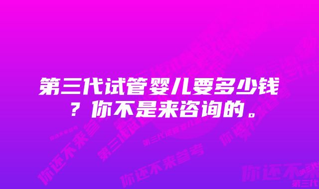 第三代试管婴儿要多少钱？你不是来咨询的。