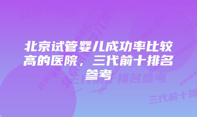 北京试管婴儿成功率比较高的医院，三代前十排名参考