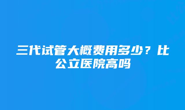 三代试管大概费用多少？比公立医院高吗