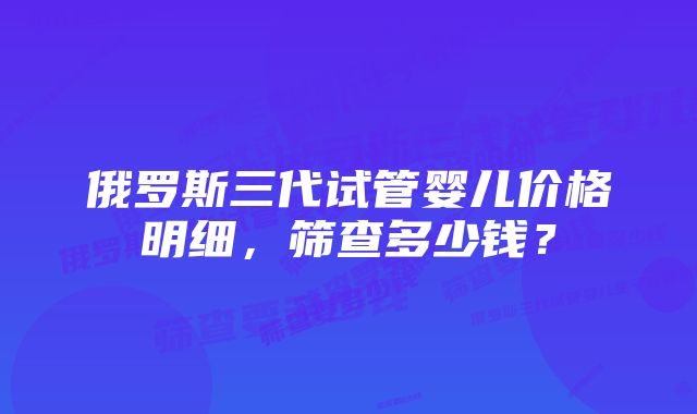 俄罗斯三代试管婴儿价格明细，筛查多少钱？