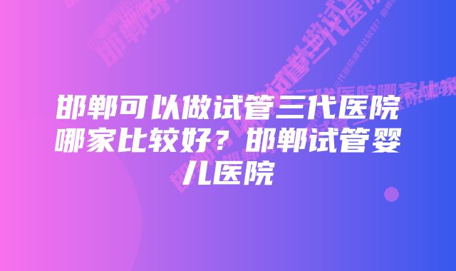 邯郸可以做试管三代医院哪家比较好？邯郸试管婴儿医院