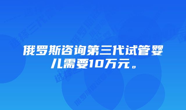 俄罗斯咨询第三代试管婴儿需要10万元。