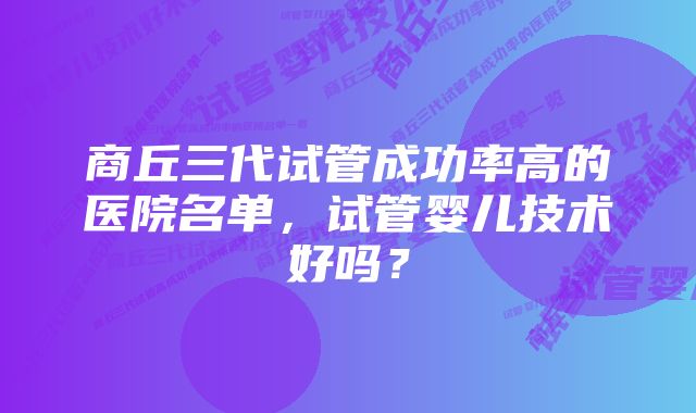 商丘三代试管成功率高的医院名单，试管婴儿技术好吗？