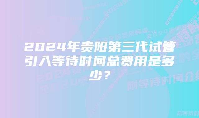 2024年贵阳第三代试管引入等待时间总费用是多少？