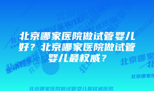 北京哪家医院做试管婴儿好？北京哪家医院做试管婴儿最权威？