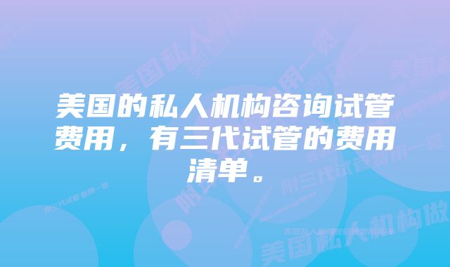 美国的私人机构咨询试管费用，有三代试管的费用清单。