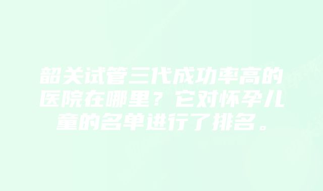 韶关试管三代成功率高的医院在哪里？它对怀孕儿童的名单进行了排名。