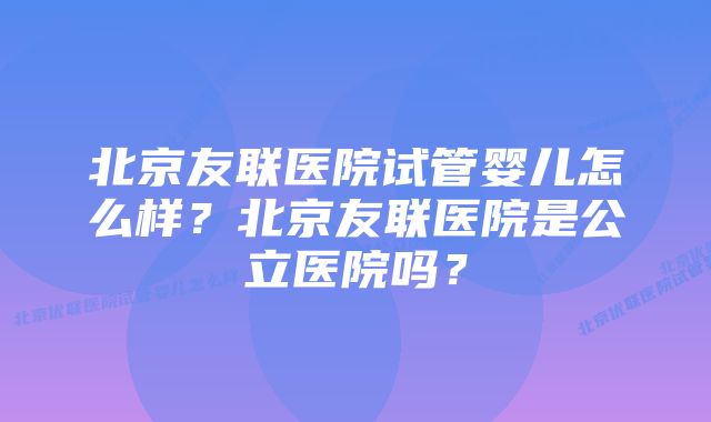 北京友联医院试管婴儿怎么样？北京友联医院是公立医院吗？