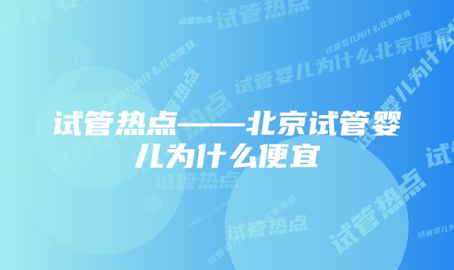 试管热点——北京试管婴儿为什么便宜