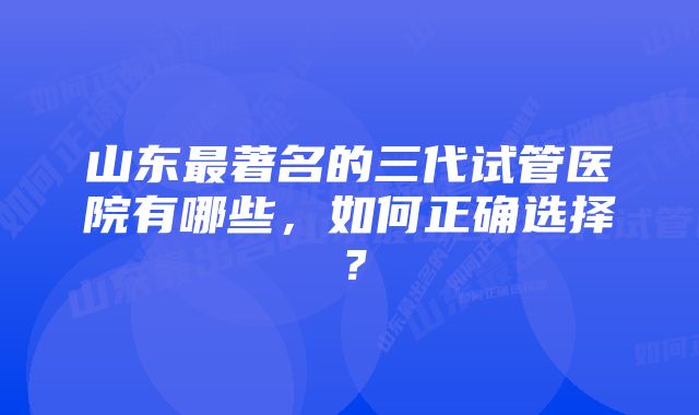 山东最著名的三代试管医院有哪些，如何正确选择？