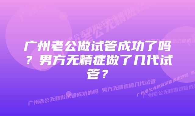 广州老公做试管成功了吗？男方无精症做了几代试管？