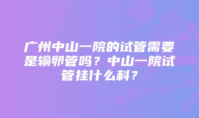 广州中山一院的试管需要是输卵管吗？中山一院试管挂什么科？