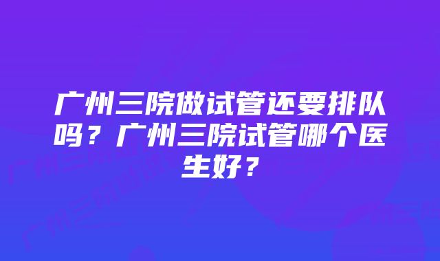 广州三院做试管还要排队吗？广州三院试管哪个医生好？