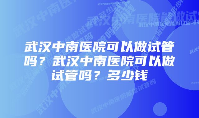 武汉中南医院可以做试管吗？武汉中南医院可以做试管吗？多少钱