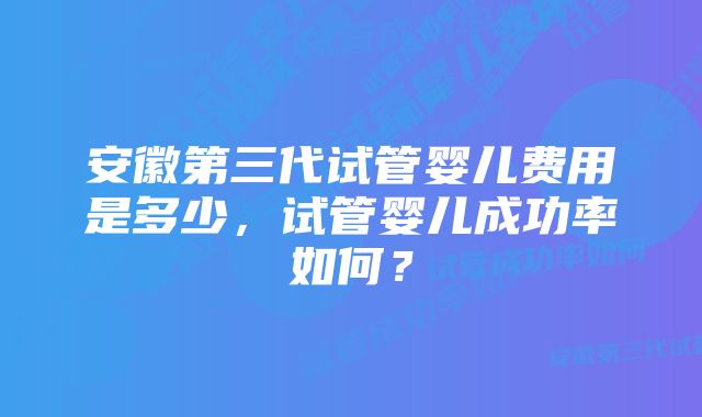 安徽第三代试管婴儿费用是多少，试管婴儿成功率如何？