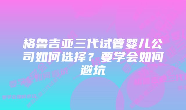 格鲁吉亚三代试管婴儿公司如何选择？要学会如何避坑