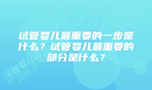 试管婴儿最重要的一步是什么？试管婴儿最重要的部分是什么？