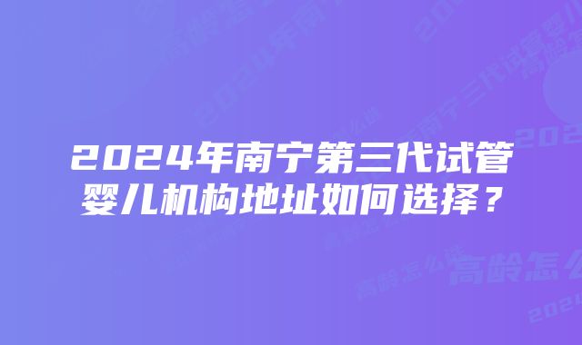 2024年南宁第三代试管婴儿机构地址如何选择？