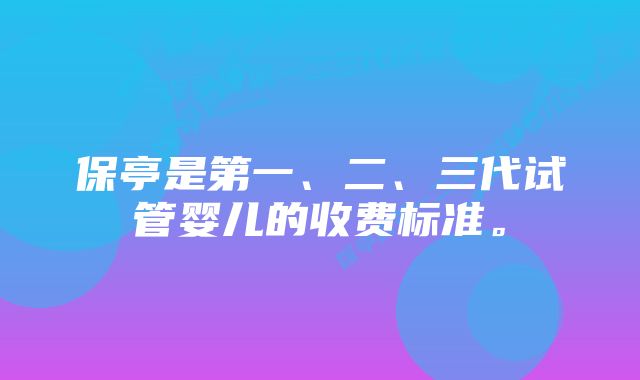 保亭是第一、二、三代试管婴儿的收费标准。