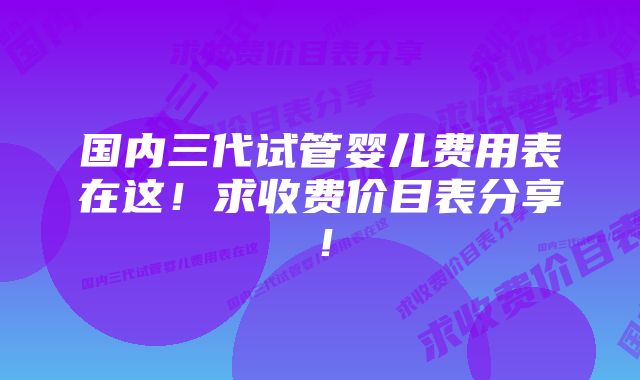 国内三代试管婴儿费用表在这！求收费价目表分享！