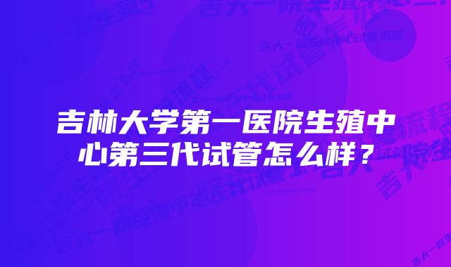 吉林大学第一医院生殖中心第三代试管怎么样？