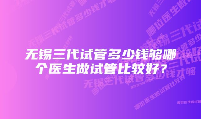 无锡三代试管多少钱够哪个医生做试管比较好？